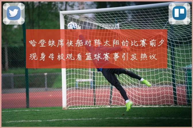 哈登缺席快船对阵太阳的比赛前夕现身母校观看篮球赛事引发热议