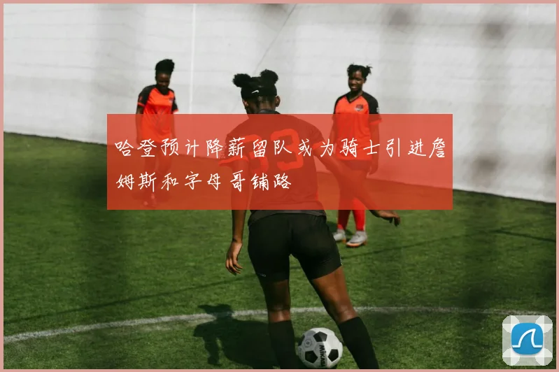 哈登预计降薪留队或为骑士引进詹姆斯和字母哥铺路