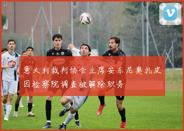 意大利裁判协会主席安东尼奥扎皮因检察院调查被解除职务