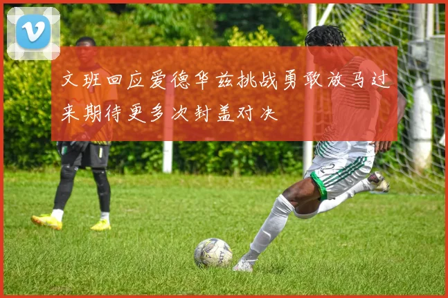 文班回应爱德华兹挑战勇敢放马过来期待更多次封盖对决