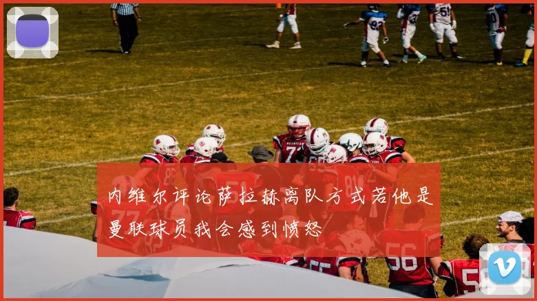 内维尔评论萨拉赫离队方式若他是曼联球员我会感到愤怒