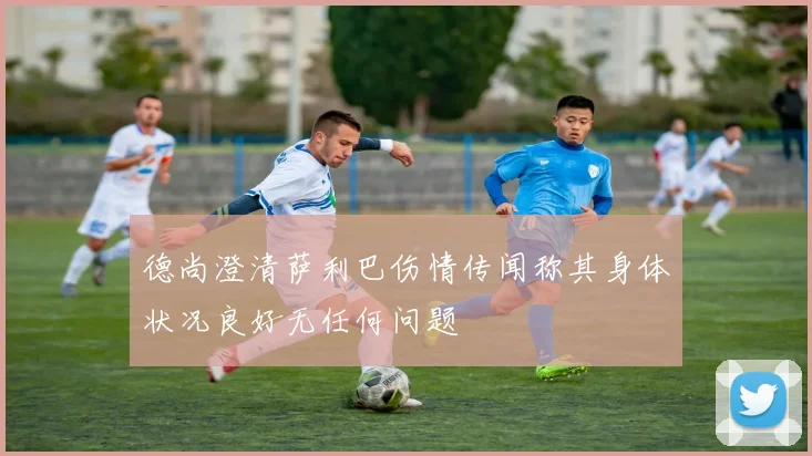 德尚澄清萨利巴伤情传闻称其身体状况良好无任何问题
