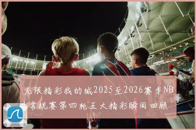 无限精彩我的城2025至2026赛季NBL常规赛第四轮五大精彩瞬间回顾