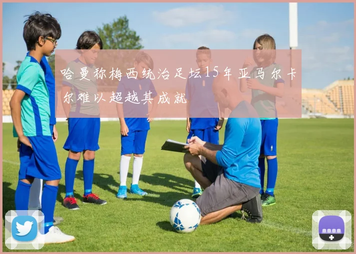 哈曼称梅西统治足坛15年亚马尔卡尔难以超越其成就
