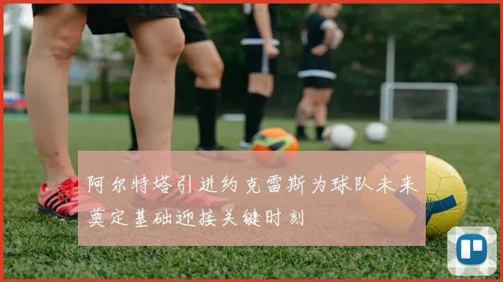 阿尔特塔引进约克雷斯为球队未来奠定基础迎接关键时刻