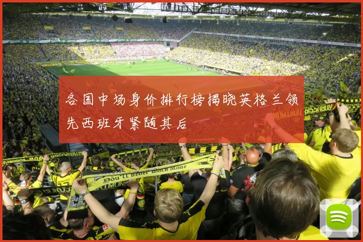 各国中场身价排行榜揭晓英格兰领先西班牙紧随其后