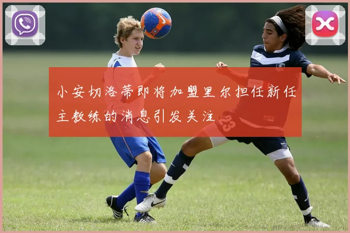 小安切洛蒂即将加盟里尔担任新任主教练的消息引发关注