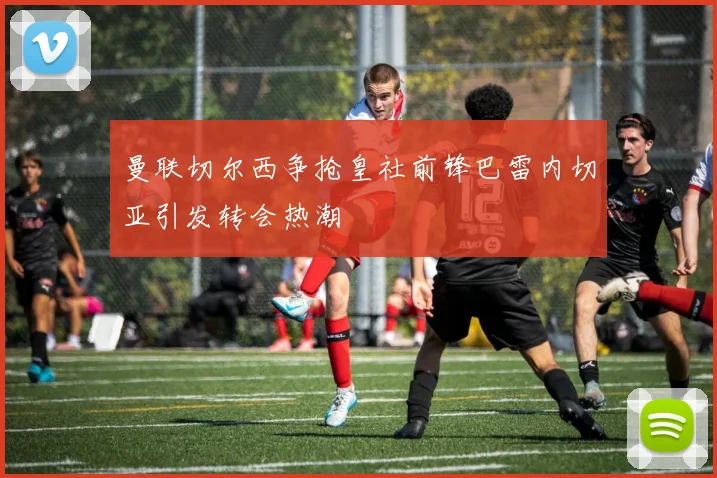 曼联切尔西争抢皇社前锋巴雷内切亚引发转会热潮