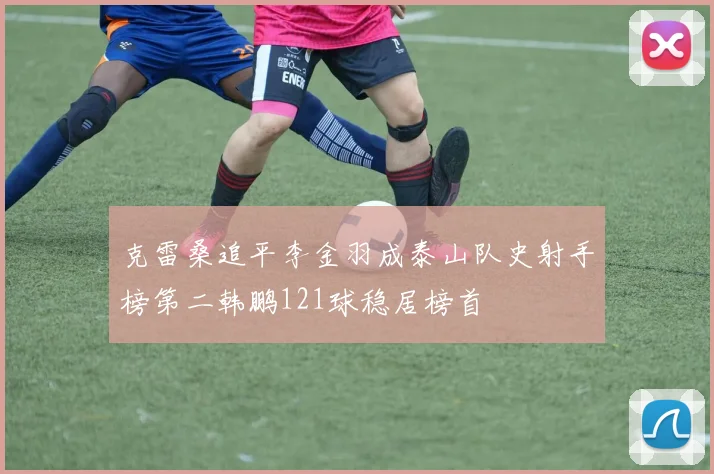 克雷桑追平李金羽成泰山队史射手榜第二韩鹏121球稳居榜首