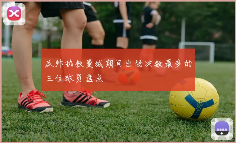 瓜帅执教曼城期间出场次数最多的三位球员盘点
